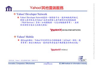 bonnie_hsueh@castlenet.com.tw downloaded this document at 2009/6/4 15:12:06. © Copyright Market Intelligence Center.
                    Yahoo!其他雲端服務
       Yahoo! Developer Network
           Yahoo! Developer Network提供一個開發平台，提供網路應用程式
           開發人員存取各式Yahoo! 或其他開發人員所撰寫好的網路服務
           （Web Services）資源（如地圖服務、天氣回報服務等等），並將
           該資源整合進自己的程式裡面。




       Yahoo! Mobile
           與Google類似，Yahoo!亦有將其各式網路服務（如Email、網誌、搜
           尋等等）推出行動版本，提供使用者透過手機瀏覽器存取的功能。




資料來源：Yahoo!，資策會MIC整理，2009年5月
                                       -47-
                               All Rights Reserved
 