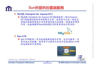 bonnie_hsueh@castlenet.com.tw downloaded this document at 2009/6/4 15:12:06. © Copyright Market Intelligence Center.
                  Sun所提供的雲端服務
       MySQL Enterprise for Amazon EC2
         MySQL Enterprise for Amazon EC2服務提供一個以Amazon
         EC2為基礎的雲端資料庫解決方案。使用者可以在一個完全
         雲端的虛擬環境進行資料庫應用程式的開發、建置與管理等
         作業。此服務擁有Sun的MySQL資料庫專家的品質保證。




       Sun xVM
          Sun xVM提供一系列的虛擬機器解決方案，包含伺服器、作
          業系統以及軟體，使用者可以簡單而有效率的透過Sun xVM
          創造虛擬的作業環境。




資料來源：Sun，資策會MIC整理，2009年5月
                                    -49-
                            All Rights Reserved
 