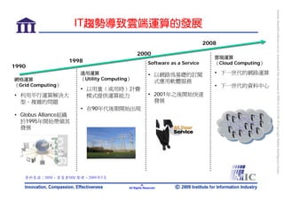 bonnie_hsueh@castlenet.com.tw downloaded this document at 2009/6/4 15:12:06. © Copyright Market Intelligence Center.
                      IT趨勢導致雲端運算的發展
                                                                              2008
                                              2000
                                                                                 雲端運算
                   1998                               Software as a Service      （Cloud Computing）
1990
                      通用運算                            • 以網路為基礎的訂閱                • 下一世代的網路運算
網格運算                  （Utility Computing）
                                                        式應用軟體服務
（Grid Computing）                                                                 • 下一世代的資料中心
                      • 以用量（或用時）計費
• 利用平行運算解決大             模式提供運算能力                      • 2001年之後開始快速
  型、複雜的問題                                               發展
                      • 在90年代後期開始出現
• Globus Alliance組織
  於1995年開始帶領其
  發展




   資料來源：IBM，資策會MIC整理，2009年5月
                                                 -5-
                                        All Rights Reserved
 