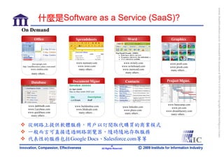bonnie_hsueh@castlenet.com.tw downloaded this document at 2009/6/4 15:12:06. © Copyright Market Intelligence Center.
                 什麼是Software as a Service (SaaS)?
On Demand
            Office                       Spreadsheets                                    Word              Graphics




           docs.google.com                www.numsum.com                          www.writely.com          www.pxn8.com
http://smallbusiness.yahoo.com/email/      www.irows.com                         www.writeboard.com        www.pixoh.com
        www.zimbra.com                     many others…                           www.inetword.com          many others…
         many others…                                                              many others…


         Database                       Document Mgmt                                  Contacts         Project Mgmt.




                                                                                                         www.basecamp.com
     www.dabbledb.com                    www.buildonline.com                         www.linkedin.com      www.jot.com
     www.Lazybase.com                     www.blinksale.com                           www.plaxo.com     www.dreamfactory.com
     www.quickbase.com                     many others…                               many others…         many others…
       many others…


     從網路上提供軟體服務，用戶以訂閱取代購買的商業模式
     一般而言可直接透過網路瀏覽器，隨時隨地存取服務
     代表性的服務包括Google Docs、Salesforce.com等等
                                                                        -8-
                                                               All Rights Reserved
 