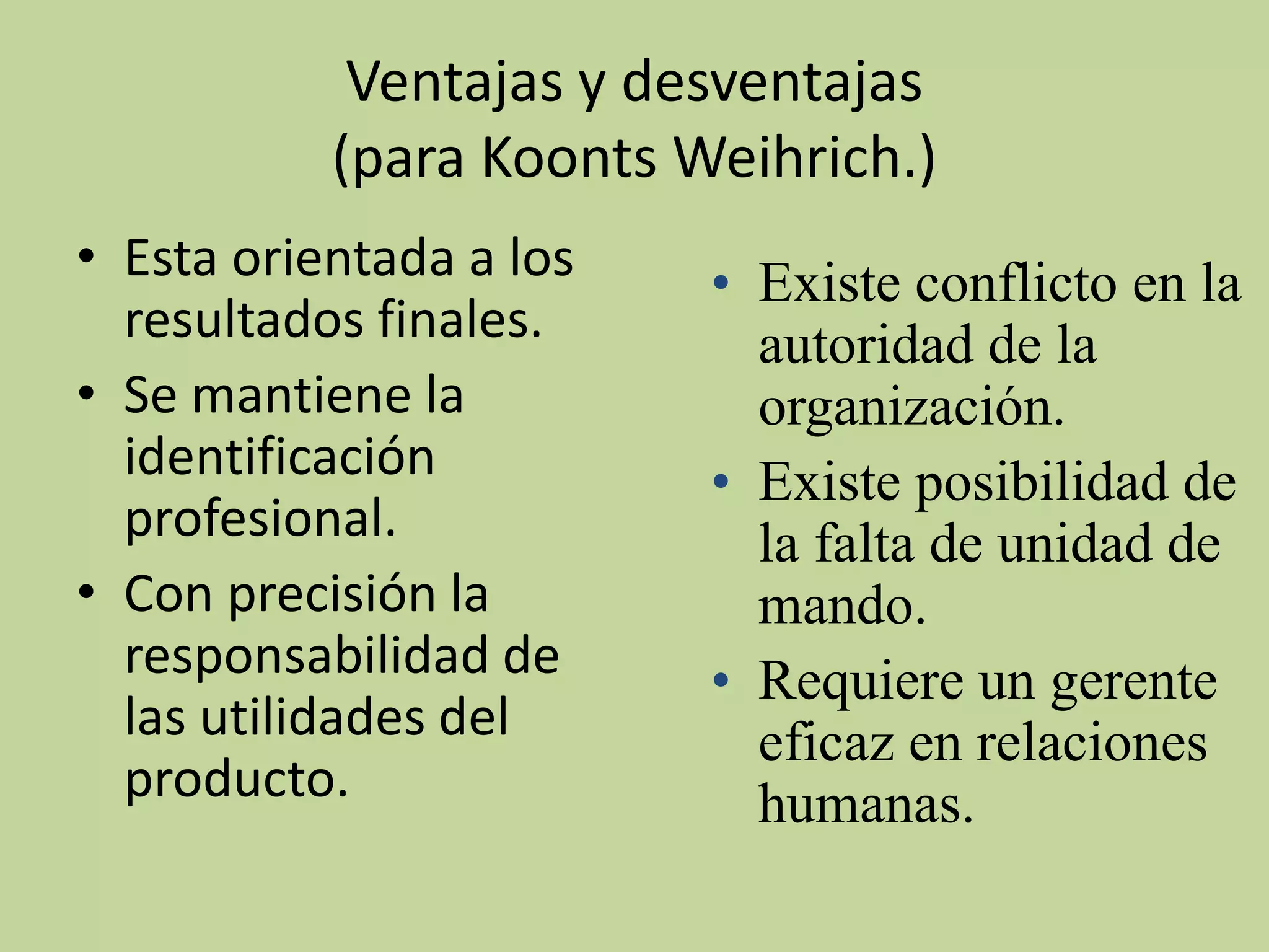 Ventajas y desventajas
           (para Koonts Weihrich.)
• Esta orientada a los   • Existe conflicto en la
  resultados finales.      autoridad de la
• Se mantiene la           organización.
  identificación         • Existe posibilidad de
  profesional.             la falta de unidad de
• Con precisión la         mando.
  responsabilidad de     • Requiere un gerente
  las utilidades del       eficaz en relaciones
  producto.                humanas.
 