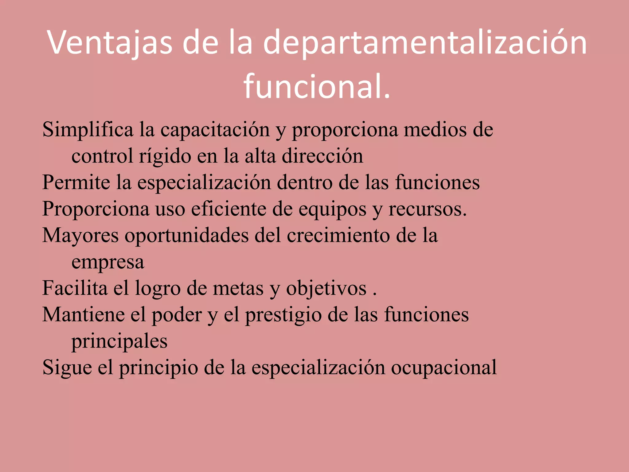 Ventajas de la departamentalización
             funcional.
Simplifica la capacitación y proporciona medios de
   control rígido en la alta dirección
Permite la especialización dentro de las funciones
Proporciona uso eficiente de equipos y recursos.
Mayores oportunidades del crecimiento de la
   empresa
Facilita el logro de metas y objetivos .
Mantiene el poder y el prestigio de las funciones
   principales
Sigue el principio de la especialización ocupacional
 
