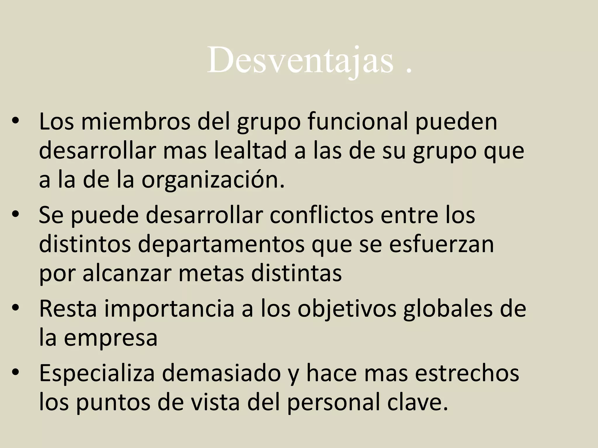 Desventajas .
• Los miembros del grupo funcional pueden
  desarrollar mas lealtad a las de su grupo que
  a la de la organización.
• Se puede desarrollar conflictos entre los
  distintos departamentos que se esfuerzan
  por alcanzar metas distintas
• Resta importancia a los objetivos globales de
  la empresa
• Especializa demasiado y hace mas estrechos
  los puntos de vista del personal clave.
 