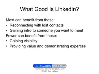 What Good Is LinkedIn? Most can benefit from these: Reconnecting with lost contacts Gaining intro to someone you want to meet Fewer can benefit from these: Gaining visibility Providing value and demonstrating expertise 