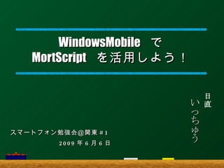 WindowsMobile   で MortScript   を活用しよう ！ いっちゅう 日直 スマートフォン勉強会＠関東 #1 　　　　　　　 2009 年 6 月 6 日 