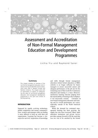 28
                          Assessment and Accreditation
                           of Non-Formal Management
                           Education and Development
                                         Programmes
                                                         Lichia Yiu and Raymond Saner




                                  Summary                                 and skills through formal management
                   This chapter provides an overview of the               education (initial formal education at MBA
                   non-formal management education and in-                schools) is no longer sufﬁcient for future
                   service training and identiﬁes various assess-         managers to ensure successful careers and
                   ment tools used in Western Europe and                  adequate performance at the job site for the
                   Northern America. The chapter ends with
                   an examination of options of safeguard-
                                                                          remaining years of their work life. Continuous
                   ing the value of non-formal management                 education and training is a must. However,
                   education and management development                   satisfactory learning outcome judging from
                   programmes in the spirit and context of                the transferability of learning to the workplace
                   life-long learning.                                    is not necessarily assured.          Literature on
                                                                          non-formal management education and train-
                                                                          ing and its overall performance are scarce,
              INTRODUCTION                                                especially outside of the North American
                                                                          context.
              Impacted by rapidly evolving technology,                       While the demand for continued man-
              global competition and instant communica-                   agement learning has been growing, the
              tions, workers and managers alike are ﬁnding                supply has also been increased. Many adult
              it more difﬁcult to keep up with their job                  education institutions and private service
              requirements. Learning has become a syn-                    providers sprang forward to ﬁll the need that
              onym for survival. Acquisition of knowledge                 was too vast to be satisﬁed by the formal




[15:09 3/10/2008 5210-Armstrong-Ch28.tex]    Paper: a4   Job No: 5210   Armstrong: Management Learning, Edu. and Develop.   Page: 531 531–546
 