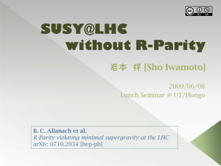 SUSY@LHC
    without R-Parity
                            岩本 祥 [Sho Iwamoto]

                                              2009/06/08
                                Lunch Seminar @ UT/Hongo




B. C. Allanach et al.
R-Parity violating minimal supergravity at the LHC
arXiv: 0710.2034 [hep-ph]
 