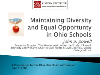john a. powell
   Executive Director, The Kirwan Institute for the Study of Race &
Ethnicity and Williams Chair in Civil Rights & Civil Liberties, Moritz
                                                       College of Law




A Presentation for the Ohio State Board of Education
June 8, 2009
 