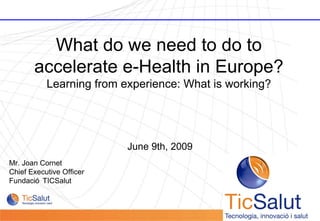 June 9th, 2009 Mr. Joan Cornet Chief Executive Officer  Fundació TICSalut  What do we need to do to accelerate e-Health in Europe? Learning from experience: What is working? 