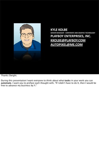 KYLE KOLBE
SENIOR MANAGER ‐ CORPORATE AND GRAPHIC TECHNOLOGY
PLAYBOY ENTERPRISES, INC.
KKOLBE@PLAYBOY.COM
AUTOPIXEL@ME.COM
Thanks Dwight.
During this presentation I want everyone to think about what tasks in your work you can
automate. I want you to preface each thought with, “If I didn’t have to do X, then I would be
free to advance my business by Y.”
 