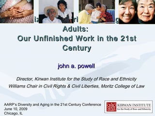 Racialized Disparities Among Older Adults:  Our Unfinished Work in the 21st Century john a. powell Director, Kirwan Institute for the Study of Race and Ethnicity Williams Chair in Civil Rights & Civil Liberties, Moritz College of Law AARP’s Diversity and Aging in the 21st Century Conference June 10, 2009 Chicago, IL 