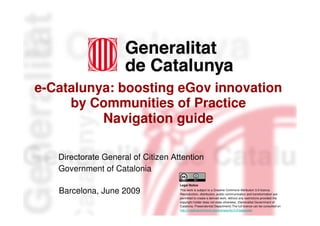 e-Catalunya: boosting eGov innovation
     by Communities of Practice
          Navigation guide

   Directorate General of Citizen Attention
   Government of Catalonia
                                    Legal Notice

   Barcelona, June 2009             This work is subject to a Creative Commons Attribution 3.0 licence.
                                    Reproduction, distribution, public communication and transformation are
                                    permitted to create a derived work, without any restrictions provided the
                                    copyright holder does not state otherwise. (Generalitat Government of
                                    Catalonia. Presendential Department).The full licence can be consulted on
                                    http://creativecommons.org/licenses/by/3.0/legalcode.
 