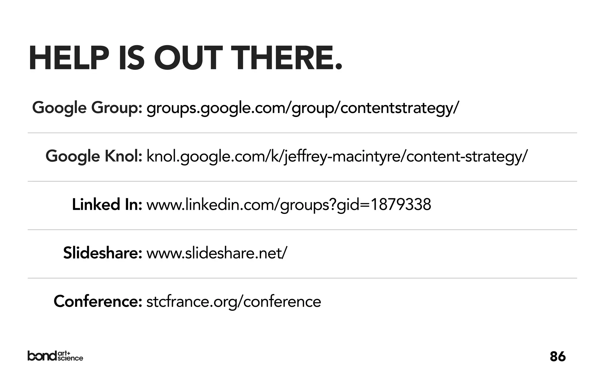 HELP IS OUT THERE.
Google Group: groups.google.com/group/contentstrategy/

 Google Knol: knol.google.com/k/jeffrey-macintyre/content-strategy/

     Linked In: www.linkedin.com/groups?gid=1879338

   Slideshare: www.slideshare.net/

  Conference: stcfrance.org/conference


                                                                      86
 
