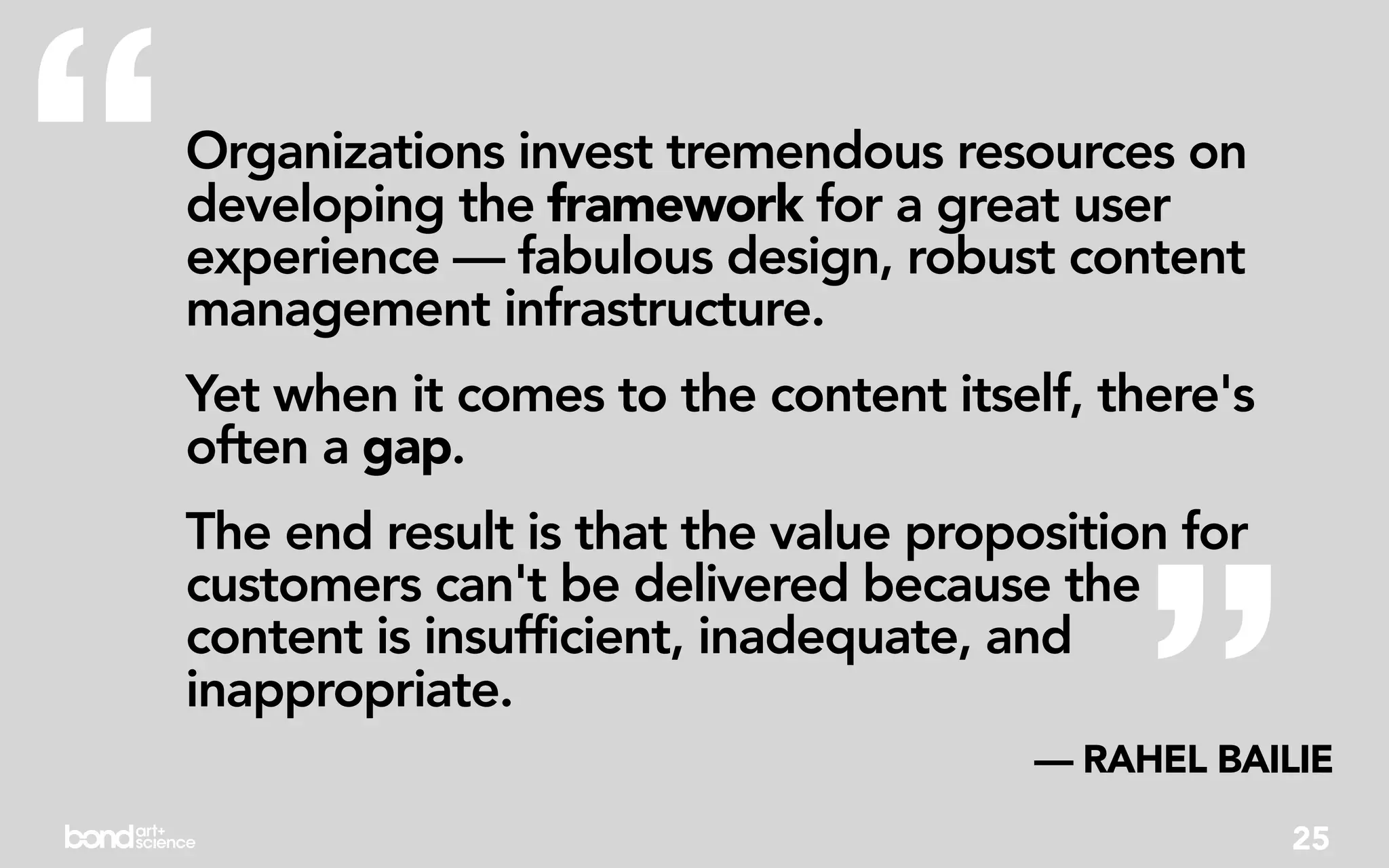 “   Organizations invest tremendous resources on
    developing the framework for a great user
    experience — fabulous design, robust content
    management infrastructure.
    Yet when it comes to the content itself, there's
    often a gap.




                                               ”
    The end result is that the value proposition for
    customers can't be delivered because the
    content is insufficient, inadequate, and
    inappropriate.
                                          — RAHEL BAILIE
                                                       25
 