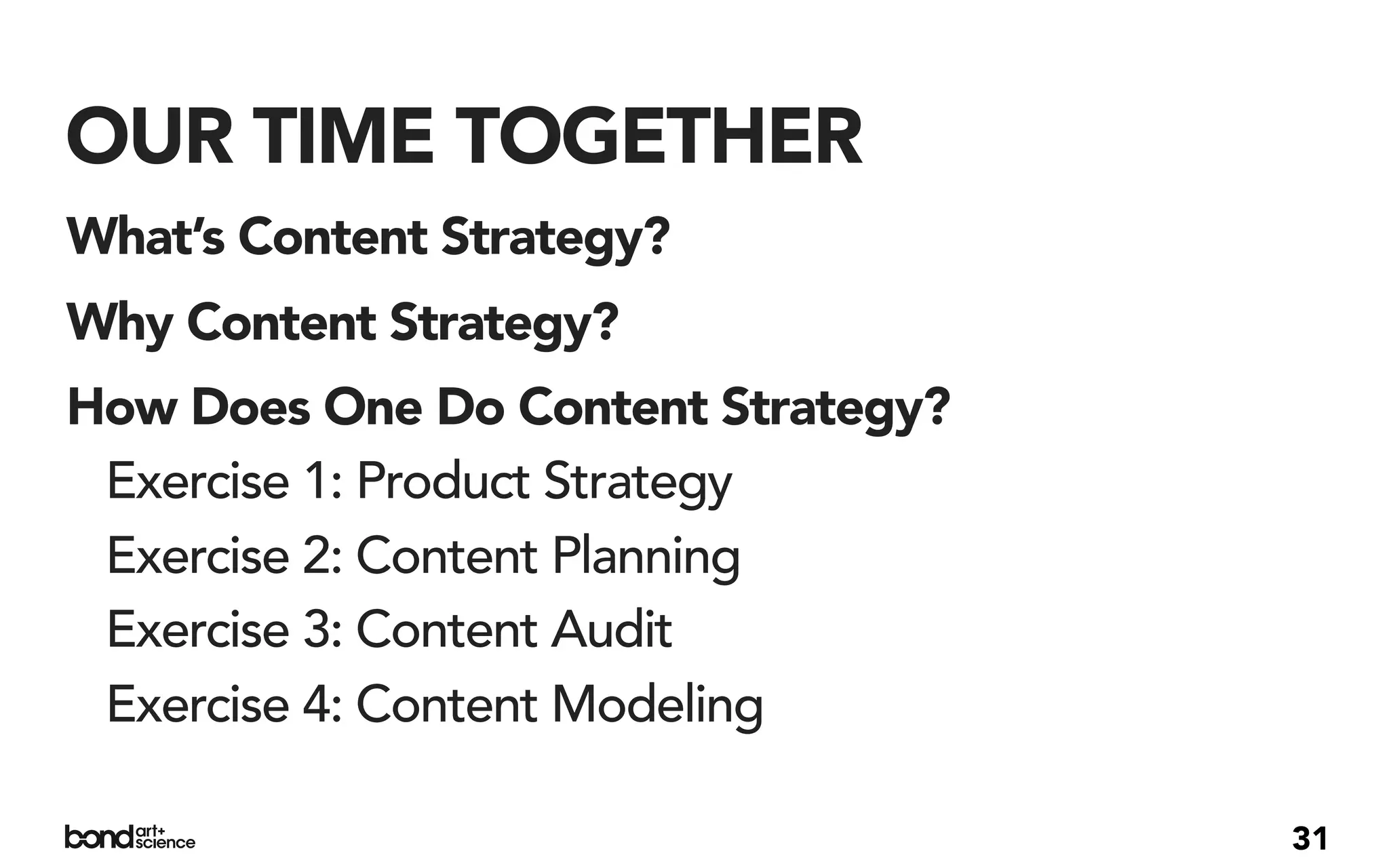 OUR TIME TOGETHER
What’s Content Strategy?
Why Content Strategy?
How Does One Do Content Strategy?
 Exercise 1: Product Strategy
 Exercise 2: Content Planning
 Exercise 3: Content Audit
 Exercise 4: Content Modeling

                                    31
 