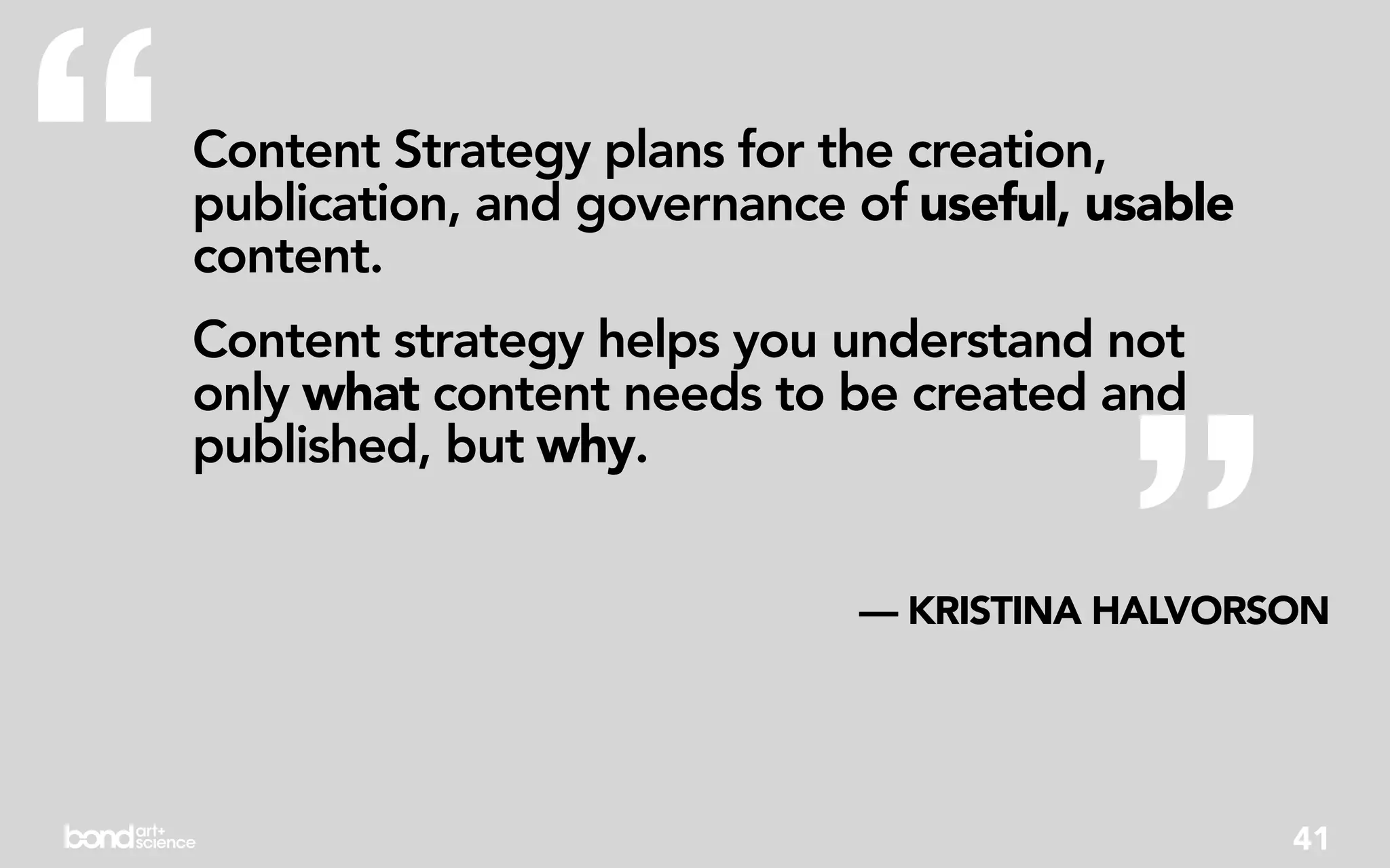 “   Content Strategy plans for the creation,
    publication, and governance of useful, usable
    content.
    Content strategy helps you understand not




                                            ”
    only what content needs to be created and
    published, but why.


                                — KRISTINA HALVORSON




                                                    41
 