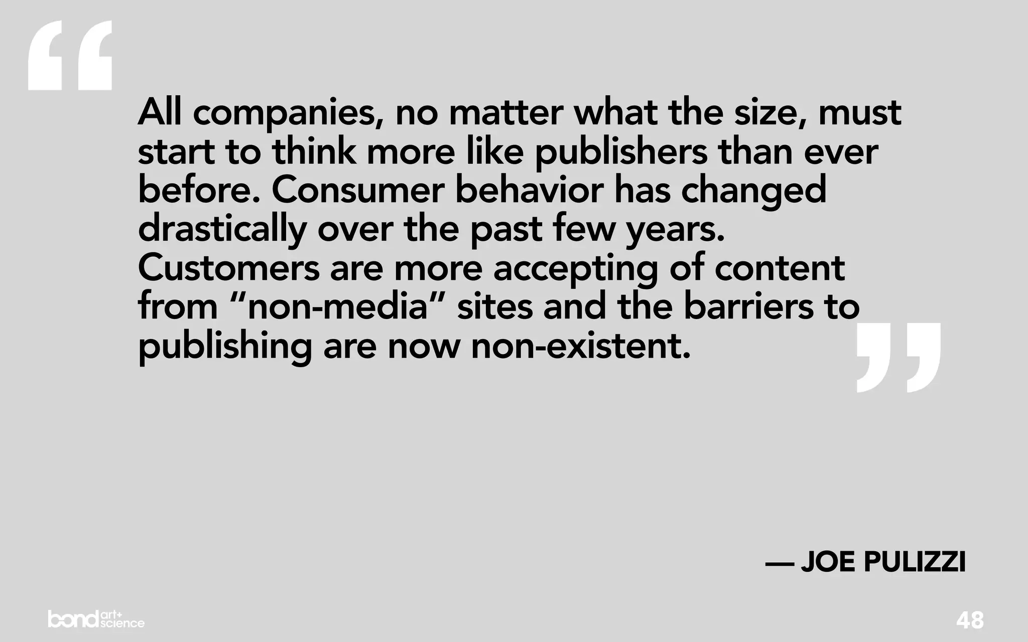 “   All companies, no matter what the size, must
    start to think more like publishers than ever
    before. Consumer behavior has changed
    drastically over the past few years.
    Customers are more accepting of content




                                             ”
    from “non-media” sites and the barriers to
    publishing are now non-existent.




                                        — JOE PULIZZI
                                                    48
 