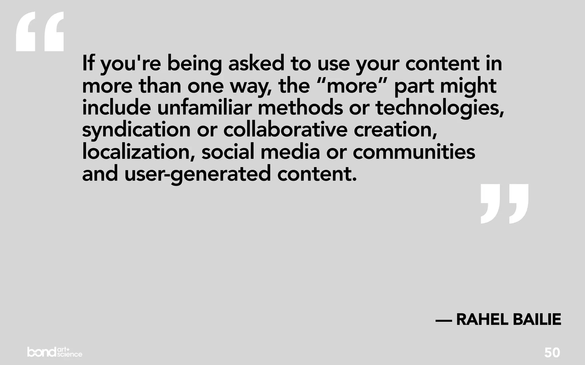 “   If you're being asked to use your content in
    more than one way, the “more” part might
    include unfamiliar methods or technologies,
    syndication or collaborative creation,
    localization, social media or communities




                                            ”
    and user-generated content.




                                        — RAHEL BAILIE
                                                    50
 
