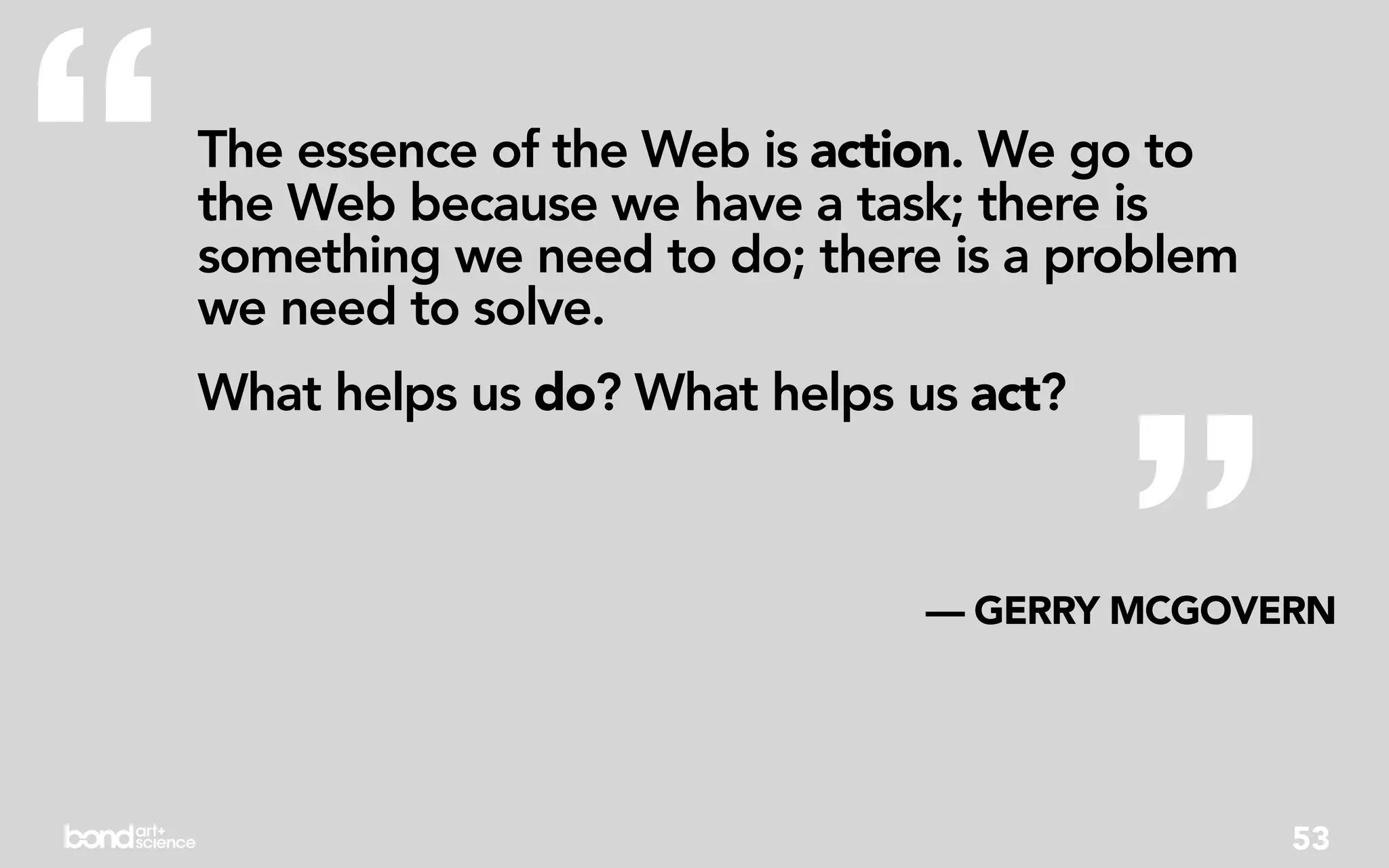 “   The essence of the Web is action. We go to
    the Web because we have a task; there is
    something we need to do; there is a problem
    we need to solve.




                                           ”
    What helps us do? What helps us act?



                                  — GERRY MCGOVERN




                                                  53
 