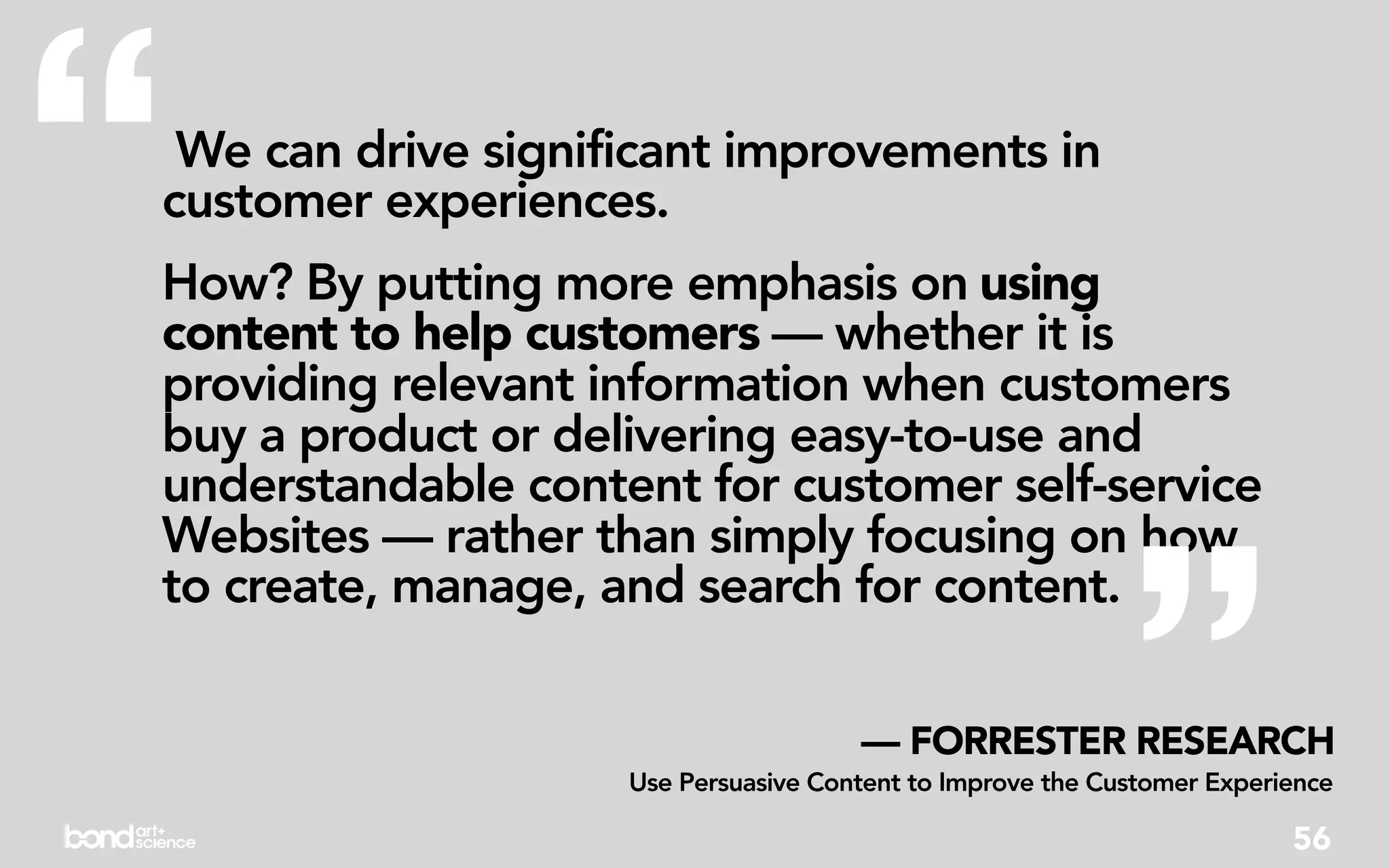 “We can drive significant improvements in
customer experiences.
How? By putting more emphasis on using
content to help customers — whether it is
providing relevant information when customers
buy a product or delivering easy-to-use and
understandable content for customer self-service




                                                            ”
Websites — rather than simply focusing on how
to create, manage, and search for content.

                                      — FORRESTER RESEARCH
                    Use Persuasive Content to Improve the Customer Experience

                                                                         56
 