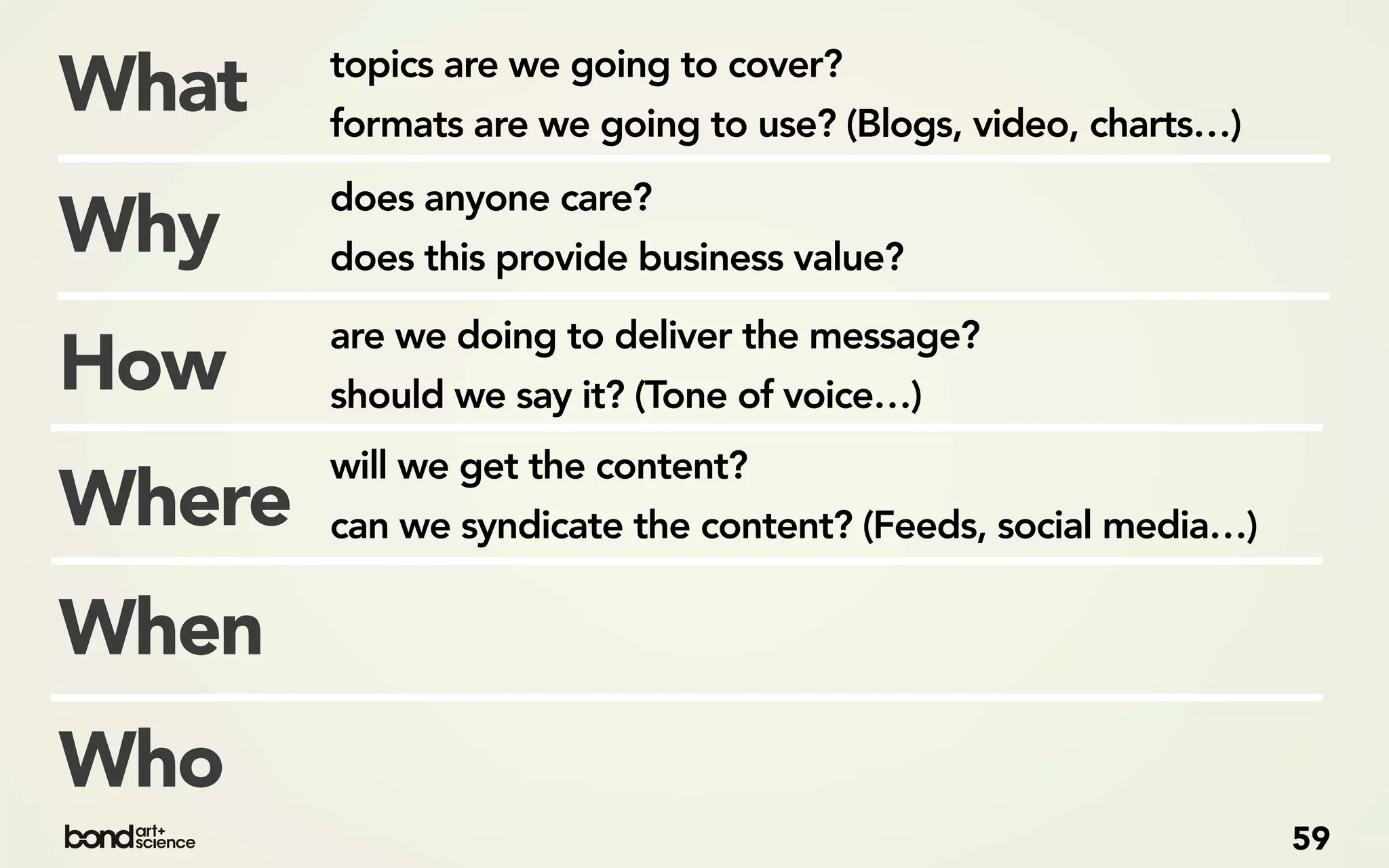 topics are we going to cover?
What    formats are we going to use? (Blogs, video, charts…)
        does anyone care?
Why     does this provide business value?

        are we doing to deliver the message?
How     should we say it? (Tone of voice…)
        will we get the content?
Where   can we syndicate the content? (Feeds, social media…)

When
Who
                                                               59
 