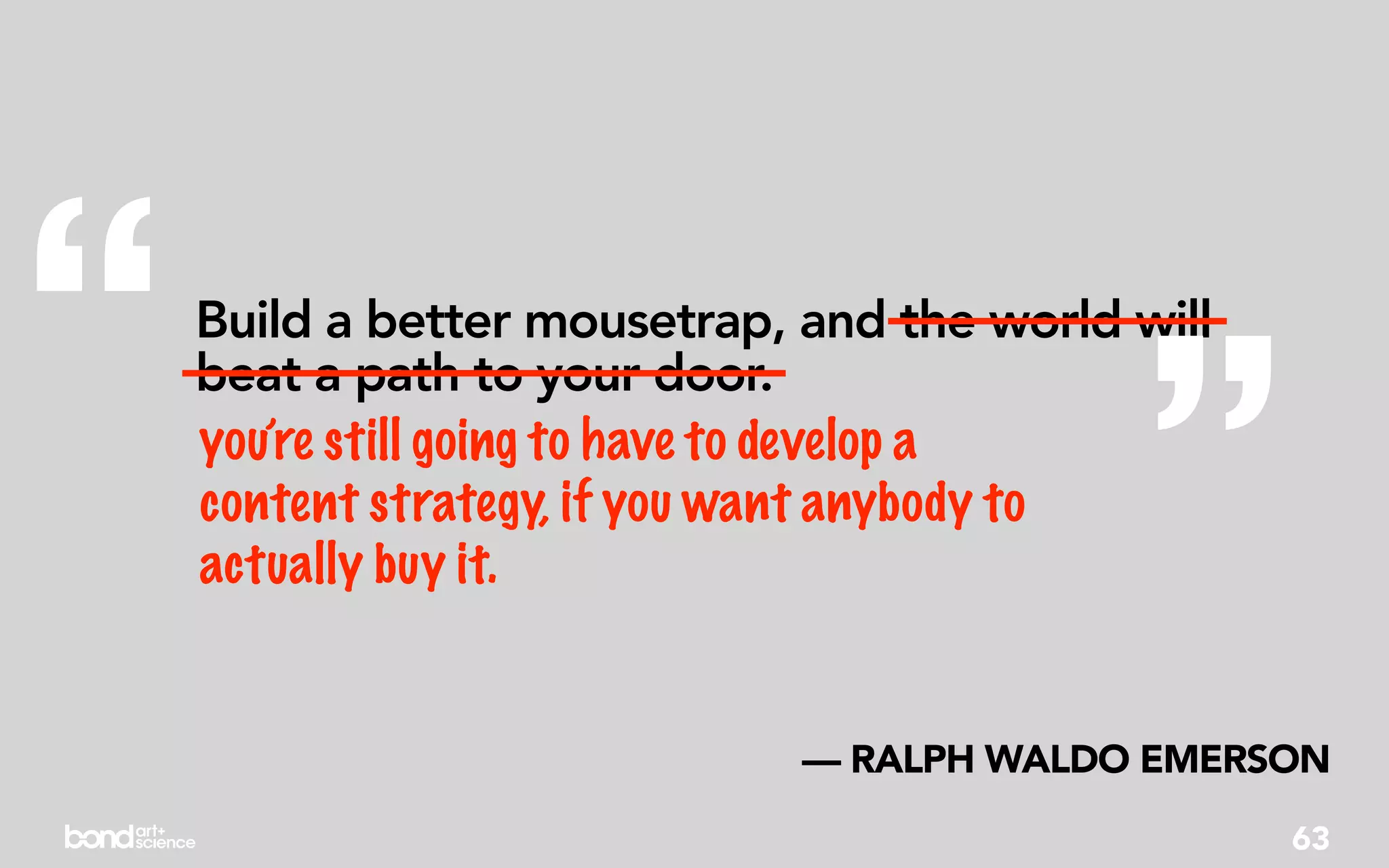“   beat a path to your door.
    you’re still going to have to develop a
    content strategy, if you want anybody to
    actually buy it.                         ”
    Build a better mousetrap, and the world will




                              — RALPH WALDO EMERSON
                                                   63
 
