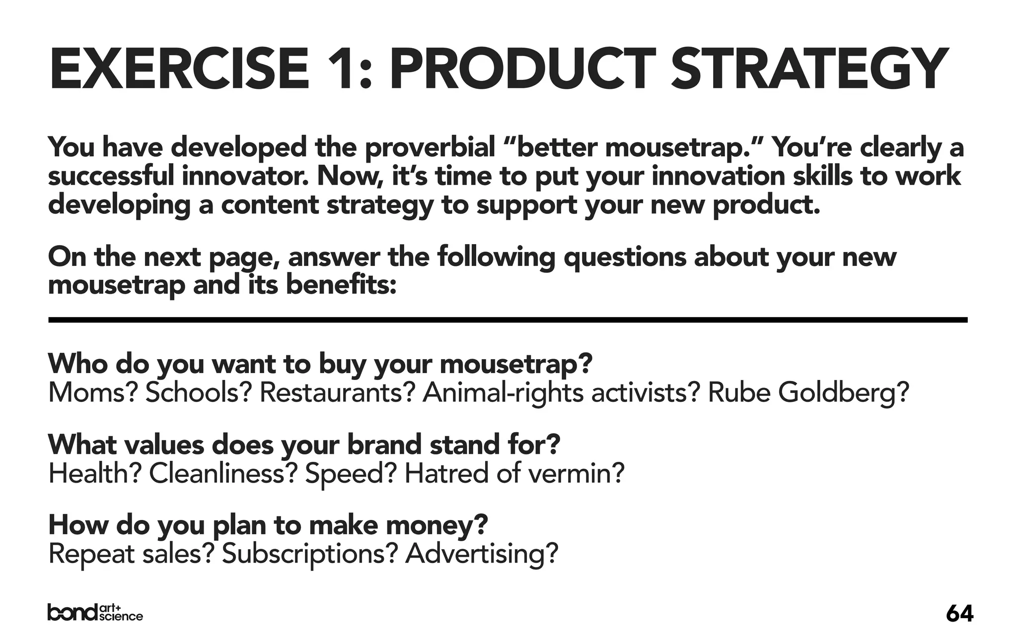 EXERCISE 1: PRODUCT STRATEGY
You have developed the proverbial “better mousetrap.” You’re clearly a
successful innovator. Now, it’s time to put your innovation skills to work
developing a content strategy to support your new product.
On the next page, answer the following questions about your new
mousetrap and its benefits:

Who do you want to buy your mousetrap?
Moms? Schools? Restaurants? Animal-rights activists? Rube Goldberg?
What values does your brand stand for?
Health? Cleanliness? Speed? Hatred of vermin?
How do you plan to make money?
Repeat sales? Subscriptions? Advertising?

                                                                        64
 