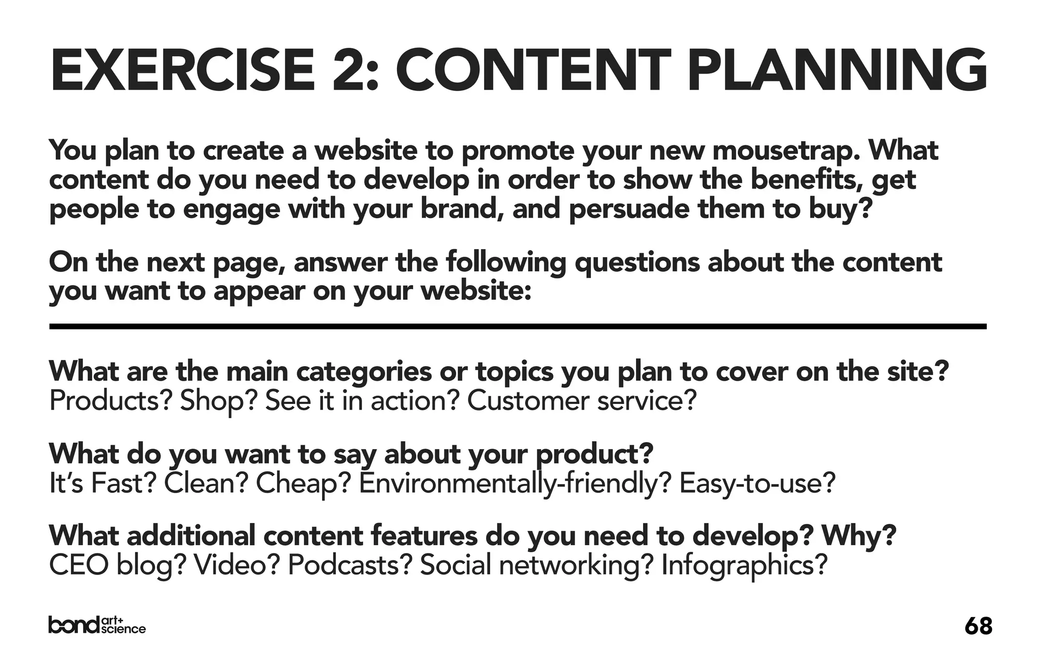 EXERCISE 2: CONTENT PLANNING
You plan to create a website to promote your new mousetrap. What
content do you need to develop in order to show the benefits, get
people to engage with your brand, and persuade them to buy?
On the next page, answer the following questions about the content
you want to appear on your website:

What are the main categories or topics you plan to cover on the site?
Products? Shop? See it in action? Customer service?
What do you want to say about your product?
It’s Fast? Clean? Cheap? Environmentally-friendly? Easy-to-use?
What additional content features do you need to develop? Why?
CEO blog? Video? Podcasts? Social networking? Infographics?

                                                                        68
 