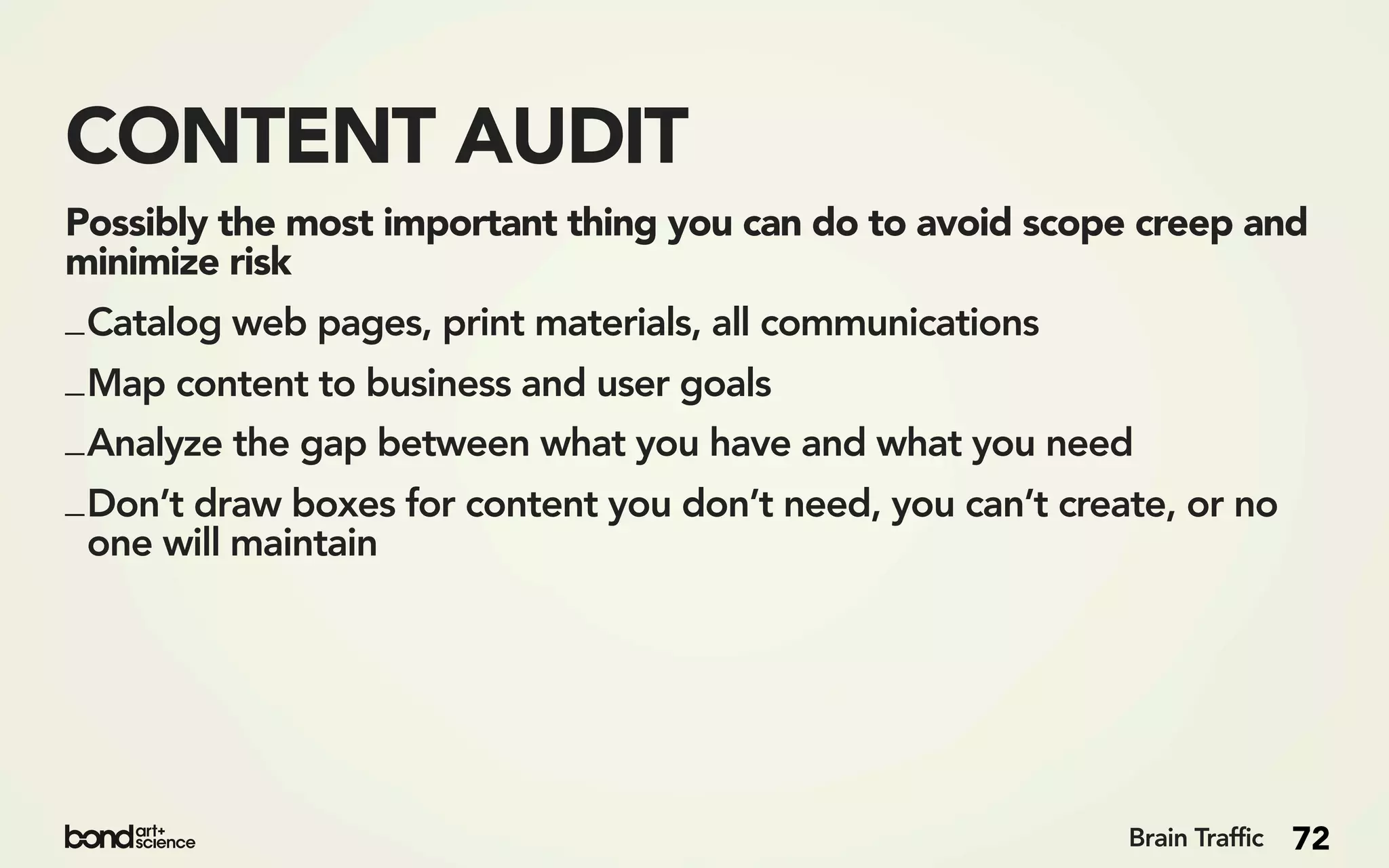 CONTENT AUDIT
Possibly the most important thing you can do to avoid scope creep and
minimize risk
_ Catalog web pages, print materials, all communications
_ Map content to business and user goals
_ Analyze the gap between what you have and what you need
_ Don’t draw boxes for content you don’t need, you can’t create, or no
  one will maintain




                                                             Brain Traffic   72
 
