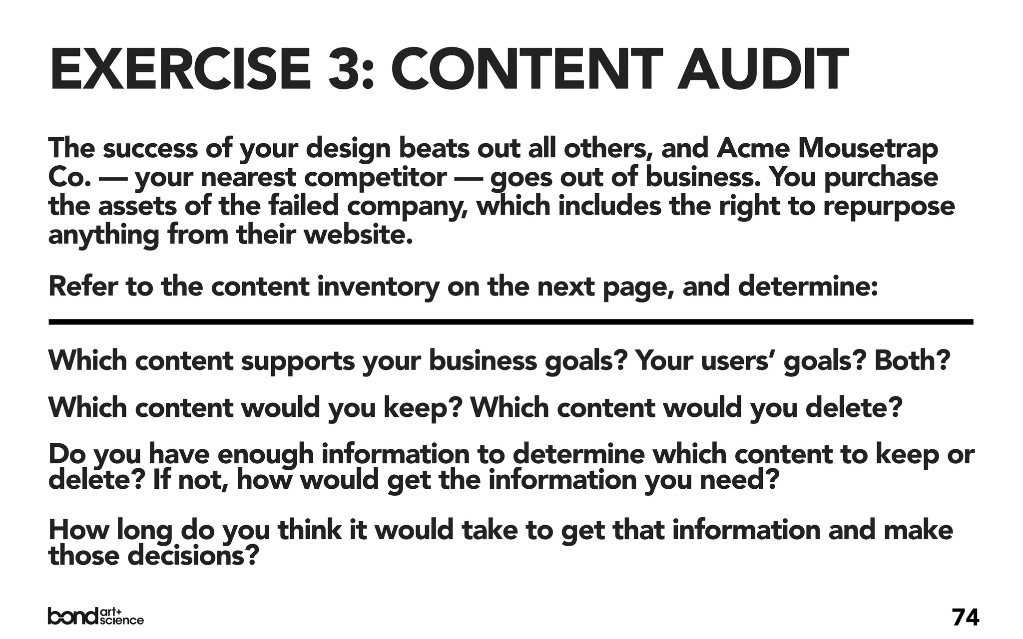 EXERCISE 3: CONTENT AUDIT
The success of your design beats out all others, and Acme Mousetrap
Co. — your nearest competitor — goes out of business. You purchase
the assets of the failed company, which includes the right to repurpose
anything from their website.
Refer to the content inventory on the next page, and determine:

Which content supports your business goals? Your users’ goals? Both?
Which content would you keep? Which content would you delete?
Do you have enough information to determine which content to keep or
delete? If not, how would get the information you need?
How long do you think it would take to get that information and make
those decisions?

                                                                       74
 