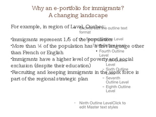 Why an e-portfolio for immigrants? A changing landscape For example, in region of Laval, Quebec: Immigrants represent 1/5 of the population  More than ¼ of the population has a first language other than French or English Immigrants have a higher level of poverty and social exclusion (despite their education)  Recruiting and keeping immigrants in the work force is part of the regional strategic plan  