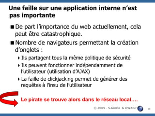Une faille sur une application interne n’est
pas importante
De part l’importance du web actuellement, cela
peut être catastrophique.
Nombre de navigateurs permettant la création
d’onglets :
Ils partagent tous la même politique de sécurité
Ils peuvent fonctionner indépendamment de
l’utilisateur (utilisation d’AJAX)
La faille de clickjacking permet de générer des
requêtes à l’insu de l’utilisateur
Le pirate se trouve alors dans le réseau local….
© 2009 - S.Gioria & OWASP

10

 