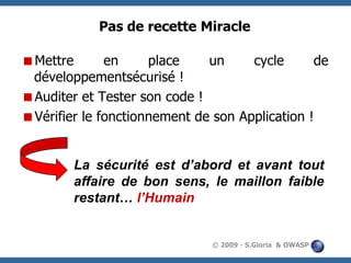 Pas de recette Miracle
Mettre
en
place
un
cycle
de
développementsécurisé !
Auditer et Tester son code !
Vérifier le fonctionnement de son Application !
La sécurité est d’abord et avant tout
affaire de bon sens, le maillon faible
restant… l’Humain

© 2009 - S.Gioria & OWASP

 