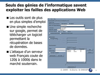 Seuls des génies de l’informatique savent
exploiter les failles des applications Web
 Les outils sont de plus
en plus simples d’emploi
 Une simple recherche
sur google, permet de
télécharger un logiciel
permettant la
récupération de bases
de données.
 L’attaque d’un serveur
web Français coute de
120$ à 1000$ dans le
marché souterrain.
© 2009 - S.Gioria & OWASP

9

 