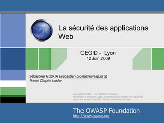 La sécurité des applications
Web
CEGID - Lyon
12 Juin 2009

Sébastien GIORIA (sebastien.gioria@owasp.org)
French Chapter Leader

Copyright © 2009 - The OWASP Foundation
Permission is granted to copy, distribute and/or modify this document
under the terms of the GNU Free Documentation License.

The OWASP Foundation
http://www.owasp.org

 