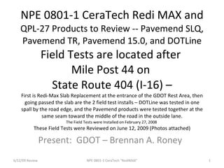 NPE 0801-1 CeraTech Redi MAX and
    QPL-27 Products to Review -- Pavemend SLQ,
    Pavemend TR, Pavemend 15.0, and DOTLine
                 Field Tests are located after
                        Mile Post 44 on
                   State Route 404 (I-16) –
    First is Redi-Max Slab Replacement at the entrance of the GDOT Rest Area, then
      going passed the slab are the 2 field test installs – DOTLine was tested in one
    spall by the road edge, and the Pavemend products were tested together at the
               same seam toward the middle of the road in the outside lane.
                        The Field Tests were Installed on February 27, 2008
           These Field Tests were Reviewed on June 12, 2009 (Photos attached)

                 Present: GDOT – Brennan A. Roney
6/12/09 Review                     NPE 0801-1 CeraTech "RediMAX"                        1
 