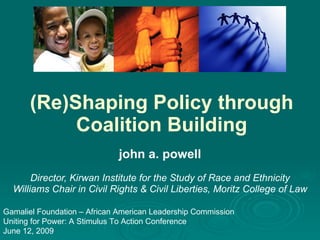 (Re)Shaping Policy through Coalition Building john a. powell Director, Kirwan Institute for the Study of Race and Ethnicity Williams Chair in Civil Rights & Civil Liberties, Moritz College of Law Gamaliel Foundation – African American Leadership Commission Uniting for Power: A Stimulus To Action Conference June 12, 2009 