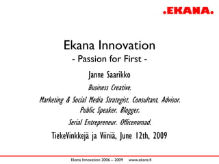 Ekana Innovation
             - Passion for First -
                     Janne Saarikko
                   Business Creative.
Marketing & Social Media Strategist. Consultant. Advisor.
                Public Speaker. Blogger.
           Serial Entrepreneur. Officenomad.
     TiekeVinkkejä ja Viiniä, June 12th, 2009

            Ekana Innovation 2006 – 2009   www.ekana.fi
 