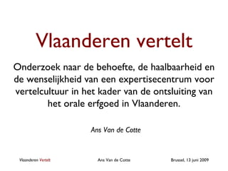 Vlaanderen vertelt Onderzoek naar de behoefte, de haalbaarheid en de wenselijkheid van een expertisecentrum voor vertelcultuur in het kader van de ontsluiting van het orale erfgoed in Vlaanderen. Vlaanderen  Vertelt Ans Van de Cotte Ans Van de Cotte 
