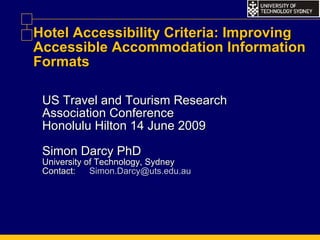 Hotel Accessibility Criteria: Improving Accessible Accommodation Information Formats US Travel and Tourism Research Association Conference Honolulu Hilton 14 June 2009 Simon Darcy PhD University of Technology, Sydney Contact: [email_address] 