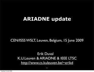 ARIADNE update



                 CEN/ISSS WSLT, Leuven, Belgium, 15 June 2009


                                   Erik Duval
                       K.U.Leuven & ARIADNE & IEEE LTSC
                         http://www.cs.kuleuven.be/~erikd
                                       1
Tuesday 16 June 2009
 