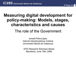 Measuring digital development for policy-making: Models, stages, characteristics and causes Ismael Peña - López Internet Interdisciplinary Institute Universitat Oberta de Catalunya i2TIC Research Seminars Series Barcelona,  June 15th, 2009 The role of the Government 