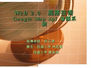 Web 2.0  混搭技術 Google Map  Api  會議系統 指導老師：許乙清 學生：四資三甲 林哲賢 四資三甲 黃英明 