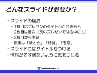 どんなスライドが必要か？
•スライドの構成
– 1枚目はプレゼンのタイトルと発表者名
– 2枚目は目次（長いプレゼンでは途中にも）
– 3枚目から本題
– 最後は「まとめ」「結論」「考察」
•スライドにはタイトルをつける
•情報が多すぎないように気をつける
 