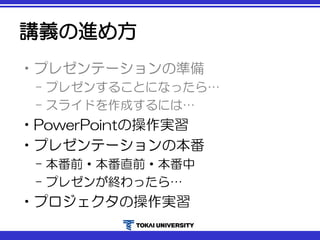 講義の進め方
•プレゼンテーションの準備
– プレゼンすることになったら…
– スライドを作成するには…
•PowerPointの操作実習
•プレゼンテーションの本番
– 本番前・本番直前・本番中
– プレゼンが終わったら…
•プロジェクタの操作実習
 