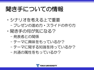 聞き手についての情報
•シナリオを考える上で重要
– プレゼンの進め方・スライドの作り方
•聞き手の何が気になる？
– 発表者との関係
– テーマに興味をもっているか？
– テーマに関する知識を持っているか？
– 共通の属性をもっているか？
 
