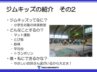 ジムキッズの紹介 その2
•ジムキッズってなに？
– 小学生対象の体操教室
•どんなことするの？
– マット運動
– とび箱
– 鉄棒
– 平均台
– トランポリン
•僕・私にできるかな？
– やさしいお姉さん達がいるから大丈夫！
 