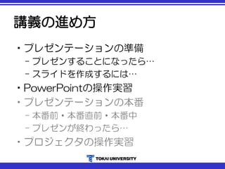 講義の進め方
•プレゼンテーションの準備
– プレゼンすることになったら…
– スライドを作成するには…
•PowerPointの操作実習
•プレゼンテーションの本番
– 本番前・本番直前・本番中
– プレゼンが終わったら…
•プロジェクタの操作実習
 