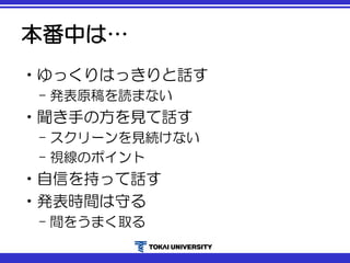 本番中は…
•ゆっくりはっきりと話す
– 発表原稿を読まない
•聞き手の方を見て話す
– スクリーンを見続けない
– 視線のポイント
•自信を持って話す
•発表時間は守る
– 間をうまく取る
 