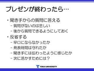 プレゼンが終わったら…
•聞き手からの質問に答える
– 質問がないのは悲しい
– 後から質問できるようにしておく
•反省する
– 早口にならなかったか
– 発表時間は守れたか
– 聞き手には伝わったように感じたか
– 次に活かすためには？
 
